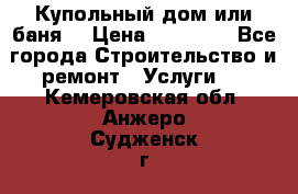 Купольный дом или баня  › Цена ­ 68 000 - Все города Строительство и ремонт » Услуги   . Кемеровская обл.,Анжеро-Судженск г.